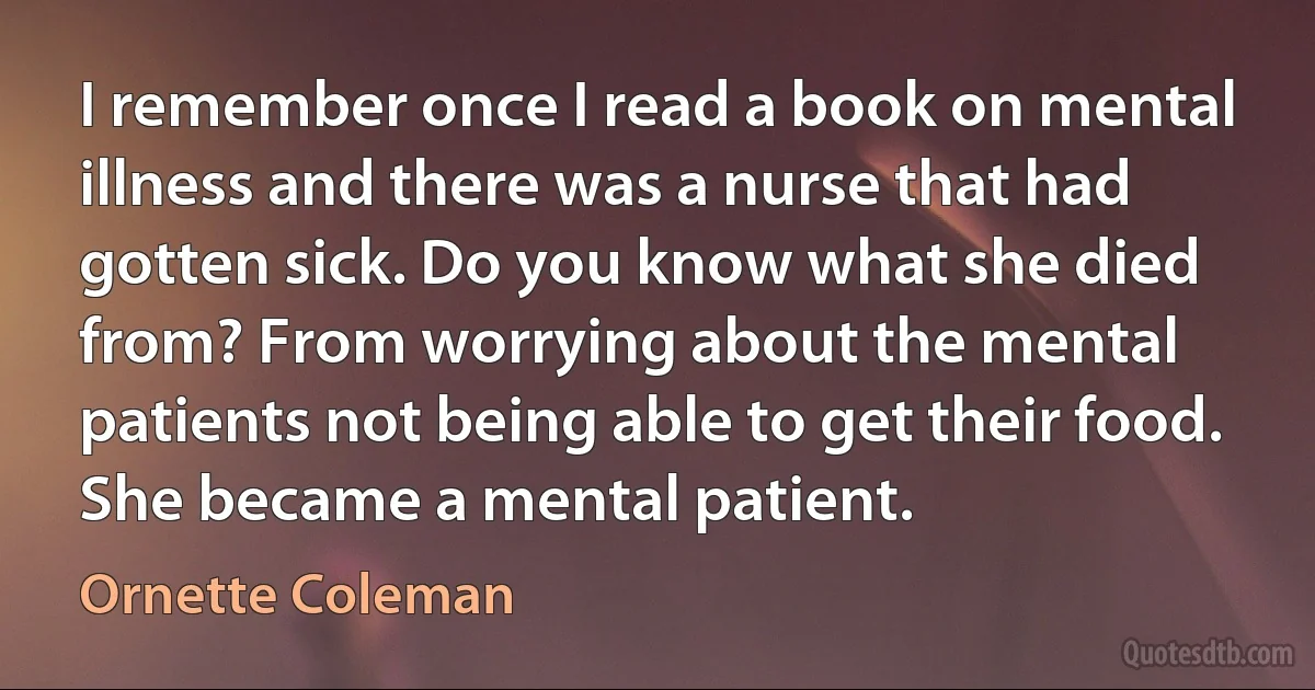 I remember once I read a book on mental illness and there was a nurse that had gotten sick. Do you know what she died from? From worrying about the mental patients not being able to get their food. She became a mental patient. (Ornette Coleman)