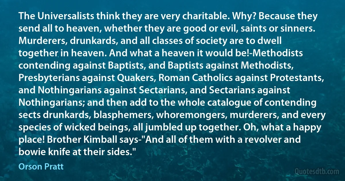 The Universalists think they are very charitable. Why? Because they send all to heaven, whether they are good or evil, saints or sinners. Murderers, drunkards, and all classes of society are to dwell together in heaven. And what a heaven it would be!-Methodists contending against Baptists, and Baptists against Methodists, Presbyterians against Quakers, Roman Catholics against Protestants, and Nothingarians against Sectarians, and Sectarians against Nothingarians; and then add to the whole catalogue of contending sects drunkards, blasphemers, whoremongers, murderers, and every species of wicked beings, all jumbled up together. Oh, what a happy place! Brother Kimball says-"And all of them with a revolver and bowie knife at their sides." (Orson Pratt)