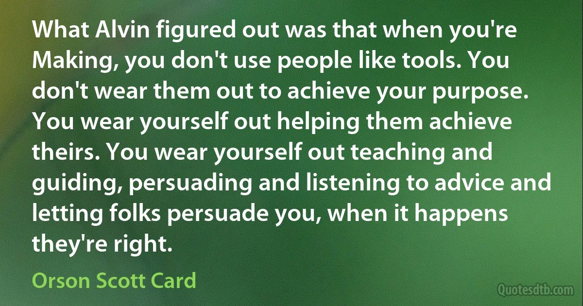 What Alvin figured out was that when you're Making, you don't use people like tools. You don't wear them out to achieve your purpose. You wear yourself out helping them achieve theirs. You wear yourself out teaching and guiding, persuading and listening to advice and letting folks persuade you, when it happens they're right. (Orson Scott Card)