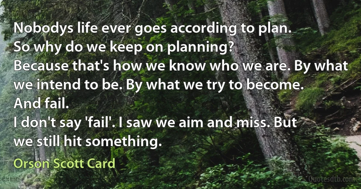 Nobodys life ever goes according to plan.
So why do we keep on planning?
Because that's how we know who we are. By what we intend to be. By what we try to become.
And fail.
I don't say 'fail'. I saw we aim and miss. But we still hit something. (Orson Scott Card)