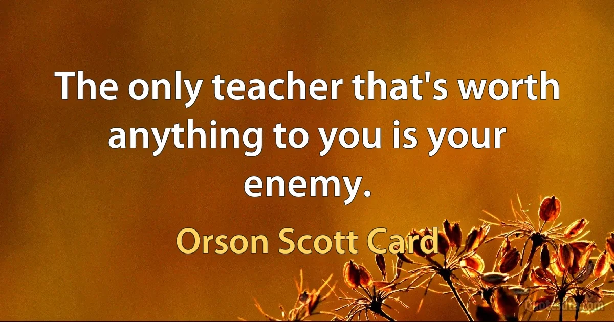 The only teacher that's worth anything to you is your enemy. (Orson Scott Card)