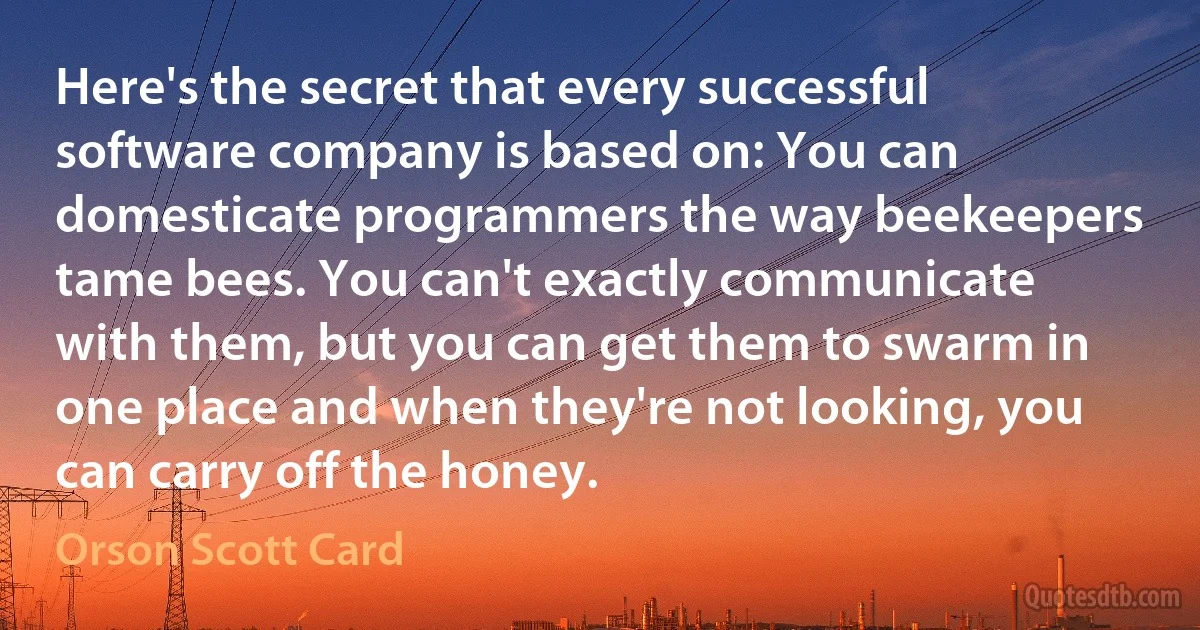 Here's the secret that every successful software company is based on: You can domesticate programmers the way beekeepers tame bees. You can't exactly communicate with them, but you can get them to swarm in one place and when they're not looking, you can carry off the honey. (Orson Scott Card)