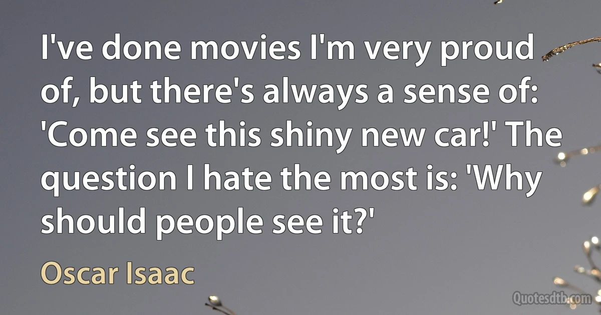 I've done movies I'm very proud of, but there's always a sense of: 'Come see this shiny new car!' The question I hate the most is: 'Why should people see it?' (Oscar Isaac)