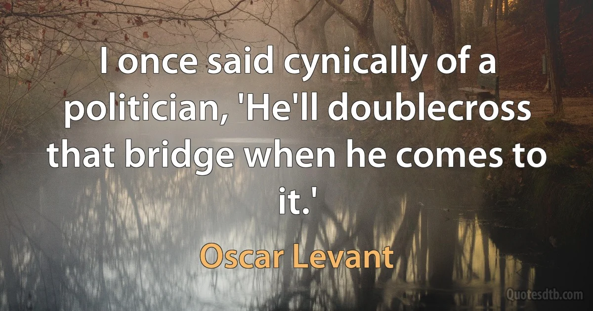 I once said cynically of a politician, 'He'll doublecross that bridge when he comes to it.' (Oscar Levant)