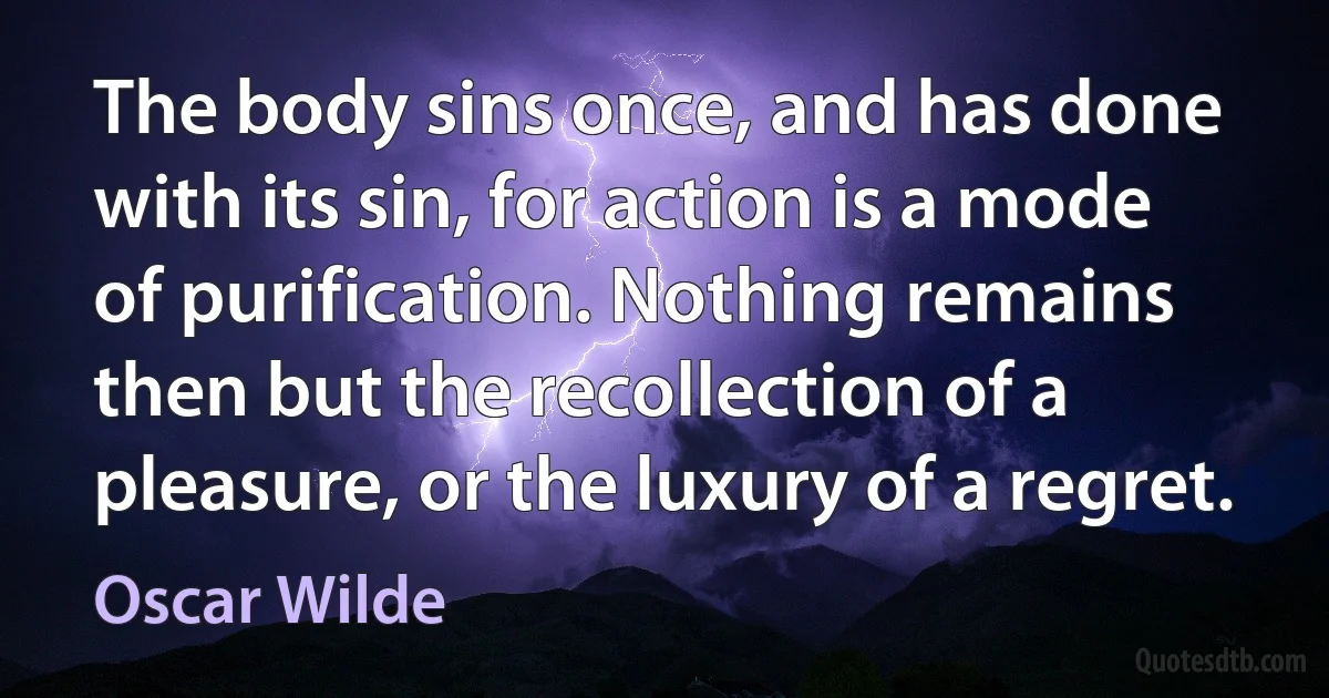 The body sins once, and has done with its sin, for action is a mode of purification. Nothing remains then but the recollection of a pleasure, or the luxury of a regret. (Oscar Wilde)