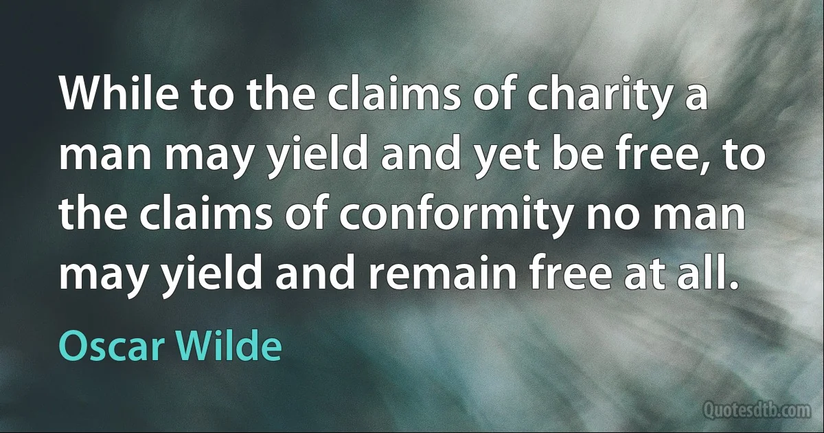 While to the claims of charity a man may yield and yet be free, to the claims of conformity no man may yield and remain free at all. (Oscar Wilde)