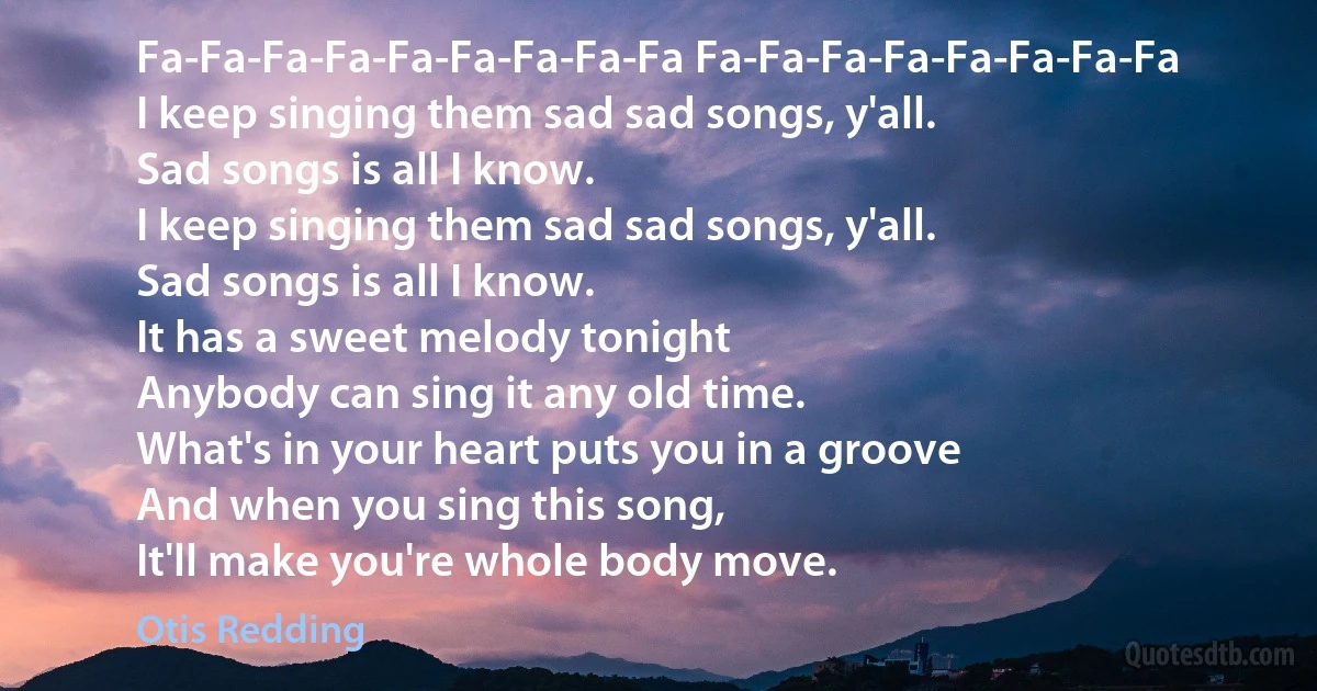 Fa-Fa-Fa-Fa-Fa-Fa-Fa-Fa-Fa Fa-Fa-Fa-Fa-Fa-Fa-Fa-Fa
I keep singing them sad sad songs, y'all.
Sad songs is all I know.
I keep singing them sad sad songs, y'all.
Sad songs is all I know.
It has a sweet melody tonight
Anybody can sing it any old time.
What's in your heart puts you in a groove
And when you sing this song,
It'll make you're whole body move. (Otis Redding)