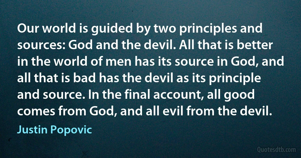 Our world is guided by two principles and sources: God and the devil. All that is better in the world of men has its source in God, and all that is bad has the devil as its principle and source. In the final account, all good comes from God, and all evil from the devil. (Justin Popovic)