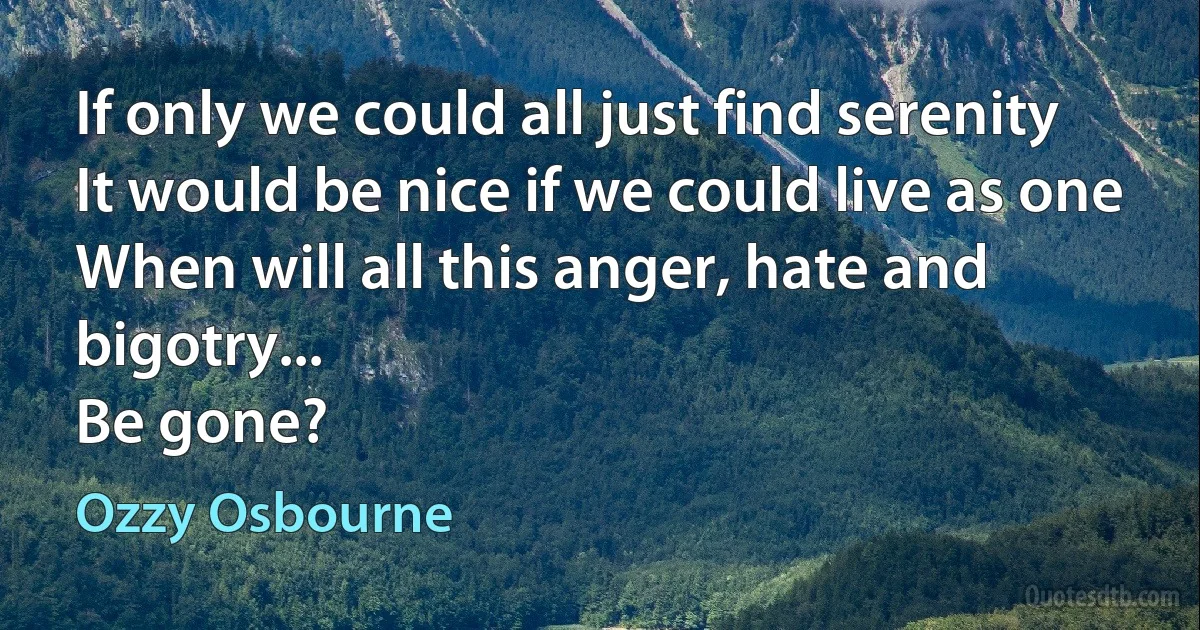 If only we could all just find serenity
It would be nice if we could live as one
When will all this anger, hate and bigotry...
Be gone? (Ozzy Osbourne)