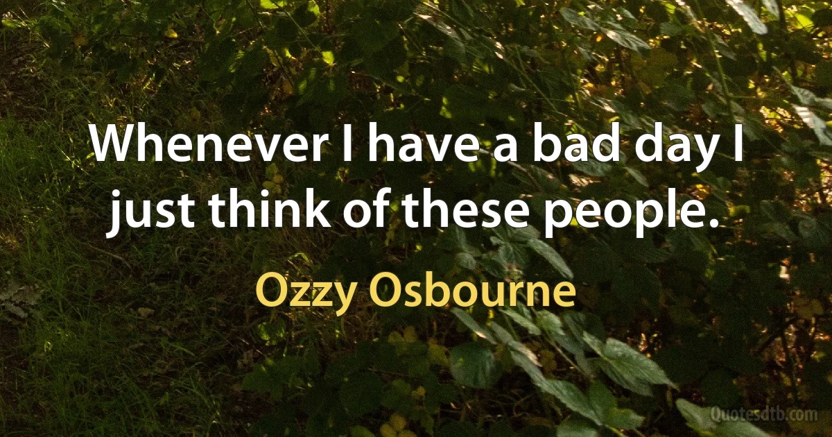 Whenever I have a bad day I just think of these people. (Ozzy Osbourne)