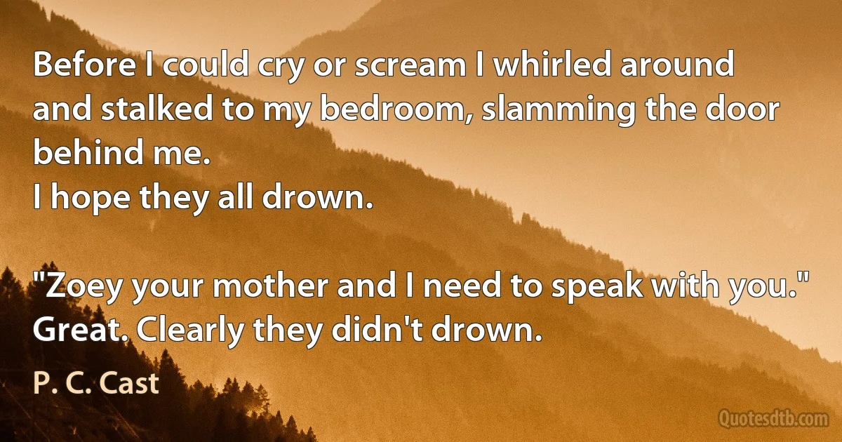 Before I could cry or scream I whirled around and stalked to my bedroom, slamming the door behind me.
I hope they all drown.

"Zoey your mother and I need to speak with you."
Great. Clearly they didn't drown. (P. C. Cast)