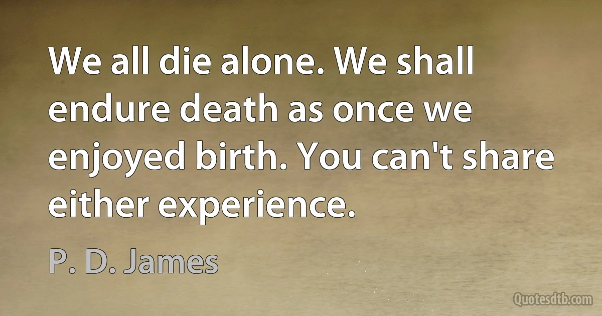 We all die alone. We shall endure death as once we enjoyed birth. You can't share either experience. (P. D. James)