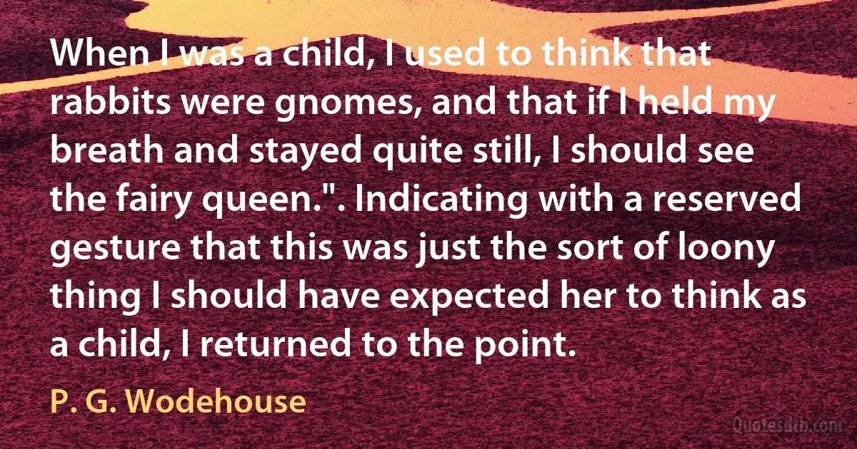 When I was a child, I used to think that rabbits were gnomes, and that if I held my breath and stayed quite still, I should see the fairy queen.". Indicating with a reserved gesture that this was just the sort of loony thing I should have expected her to think as a child, I returned to the point. (P. G. Wodehouse)