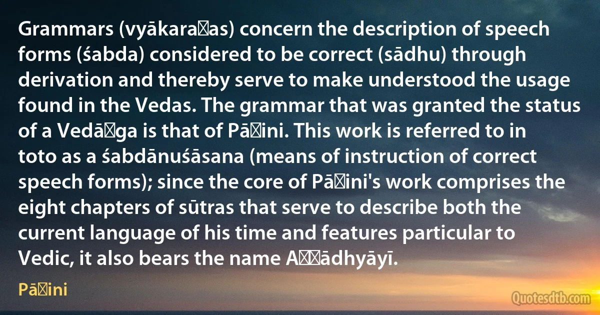 Grammars (vyākaraṇas) concern the description of speech forms (śabda) considered to be correct (sādhu) through derivation and thereby serve to make understood the usage found in the Vedas. The grammar that was granted the status of a Vedāṅga is that of Pāṇini. This work is referred to in toto as a śabdānuśāsana (means of instruction of correct speech forms); since the core of Pāṇini's work comprises the eight chapters of sūtras that serve to describe both the current language of his time and features particular to Vedic, it also bears the name Aṣṭādhyāyī. (Pāṇini)