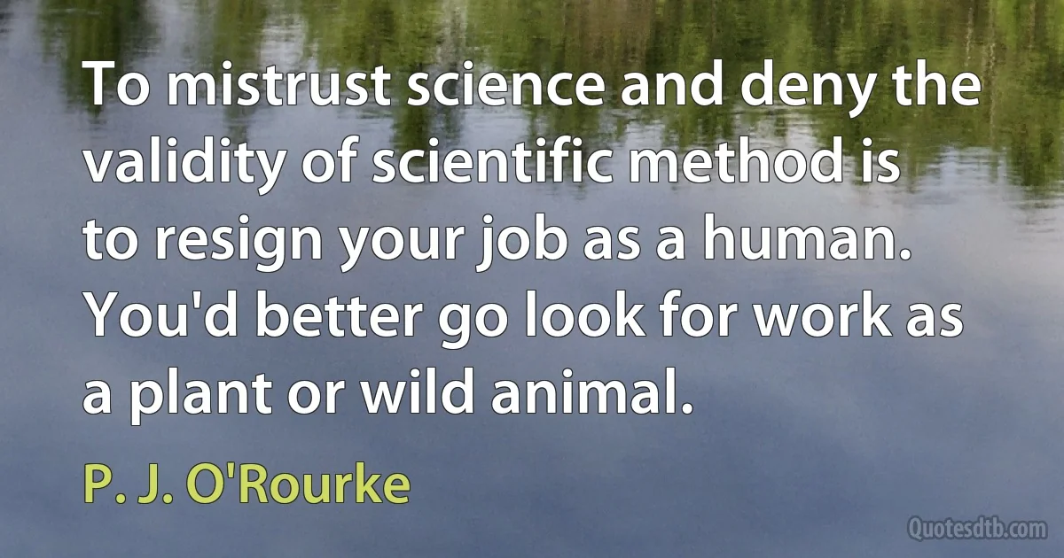 To mistrust science and deny the validity of scientific method is to resign your job as a human. You'd better go look for work as a plant or wild animal. (P. J. O'Rourke)