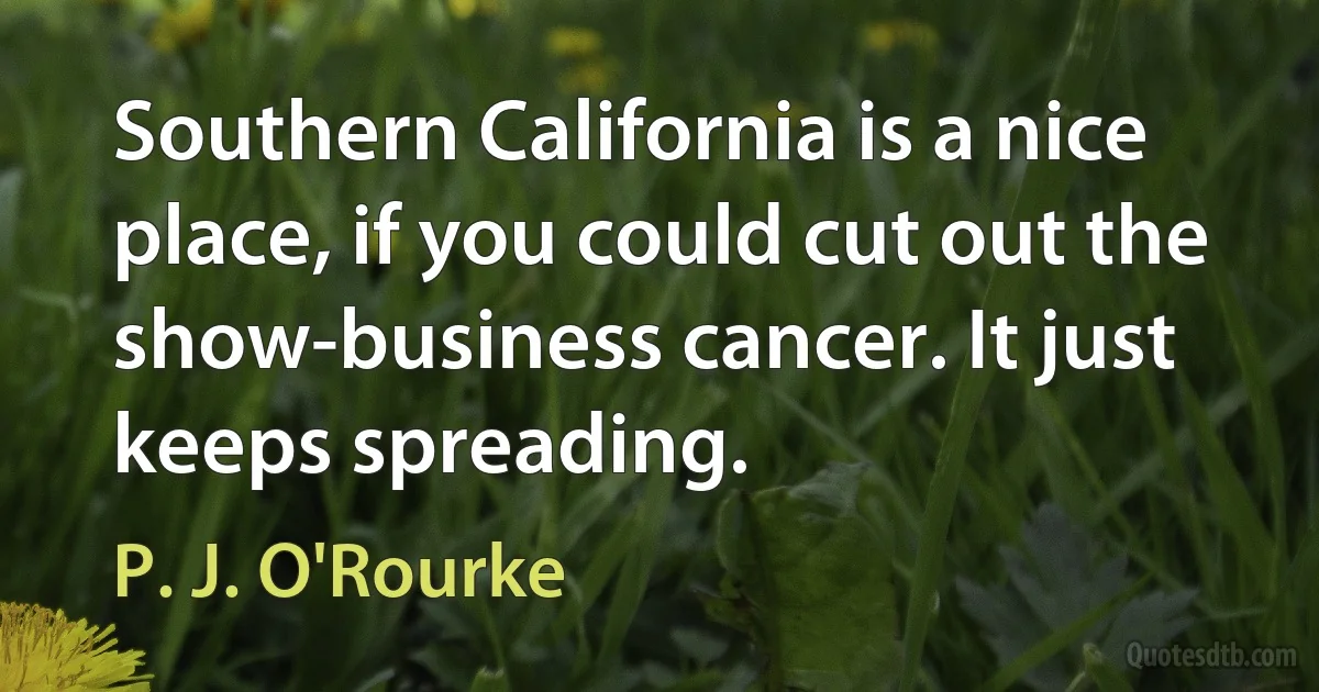 Southern California is a nice place, if you could cut out the show-business cancer. It just keeps spreading. (P. J. O'Rourke)