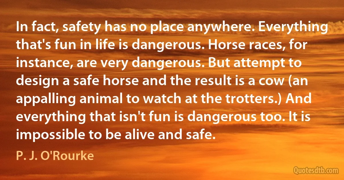 In fact, safety has no place anywhere. Everything that's fun in life is dangerous. Horse races, for instance, are very dangerous. But attempt to design a safe horse and the result is a cow (an appalling animal to watch at the trotters.) And everything that isn't fun is dangerous too. It is impossible to be alive and safe. (P. J. O'Rourke)