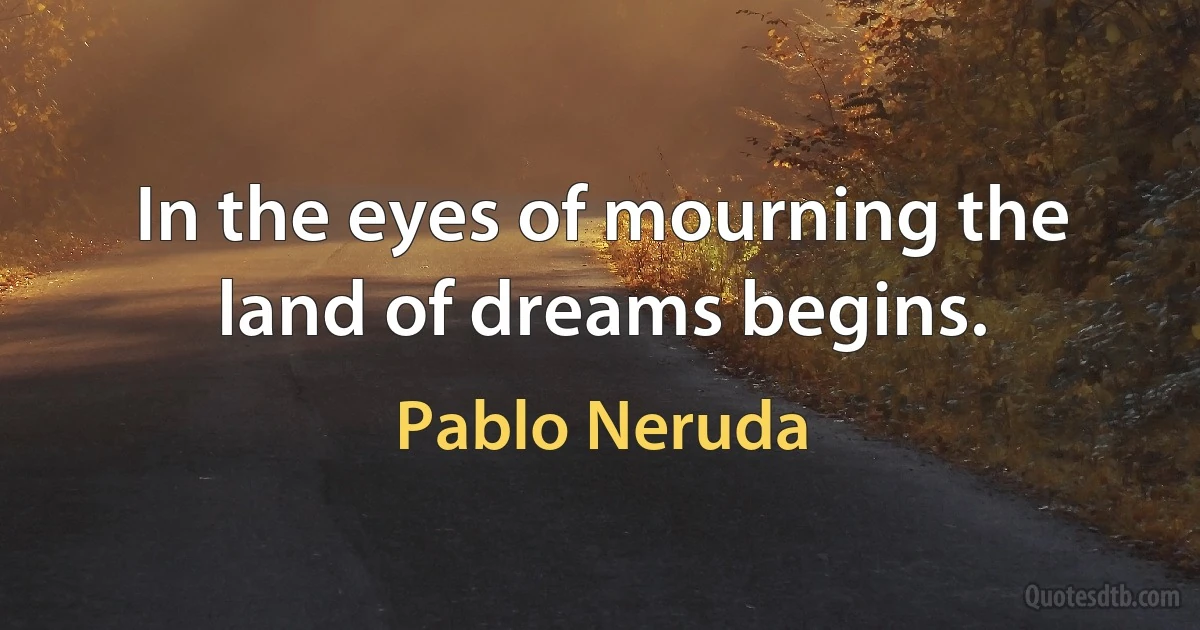 In the eyes of mourning the land of dreams begins. (Pablo Neruda)