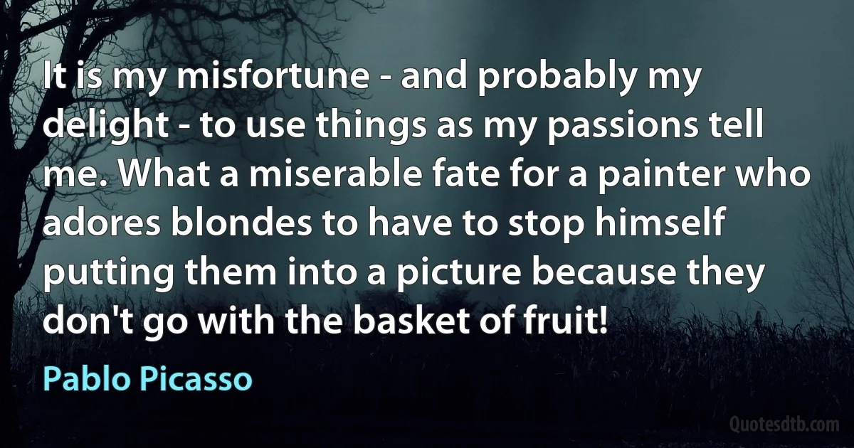 It is my misfortune - and probably my delight - to use things as my passions tell me. What a miserable fate for a painter who adores blondes to have to stop himself putting them into a picture because they don't go with the basket of fruit! (Pablo Picasso)