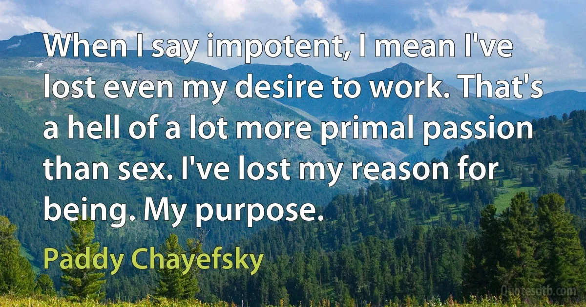 When I say impotent, I mean I've lost even my desire to work. That's a hell of a lot more primal passion than sex. I've lost my reason for being. My purpose. (Paddy Chayefsky)