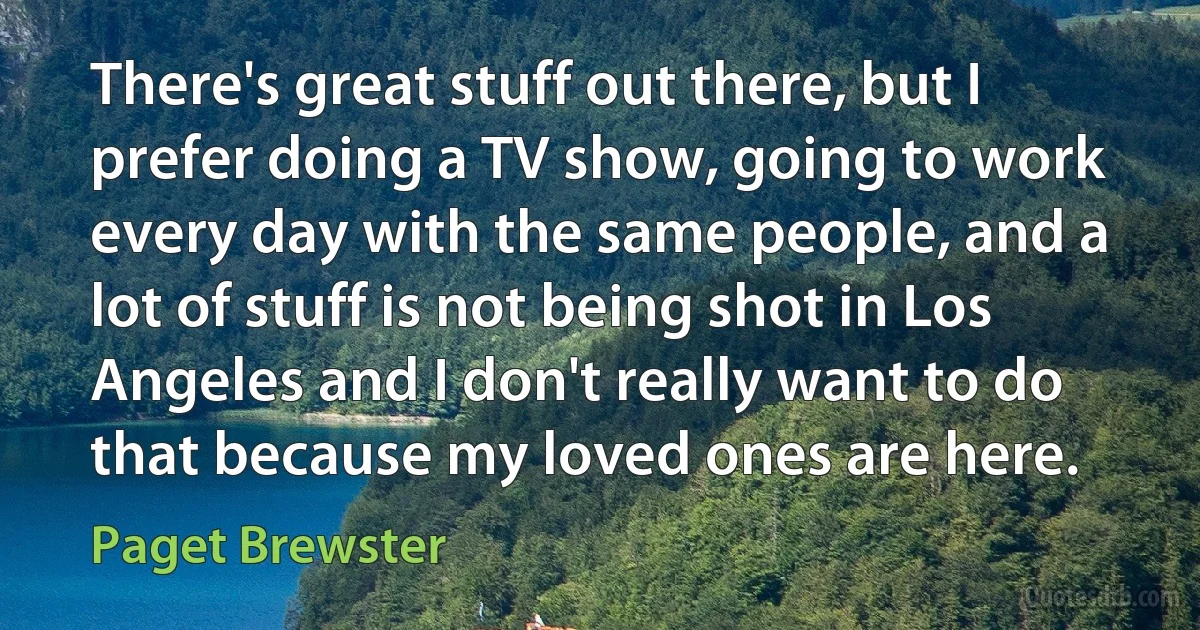 There's great stuff out there, but I prefer doing a TV show, going to work every day with the same people, and a lot of stuff is not being shot in Los Angeles and I don't really want to do that because my loved ones are here. (Paget Brewster)