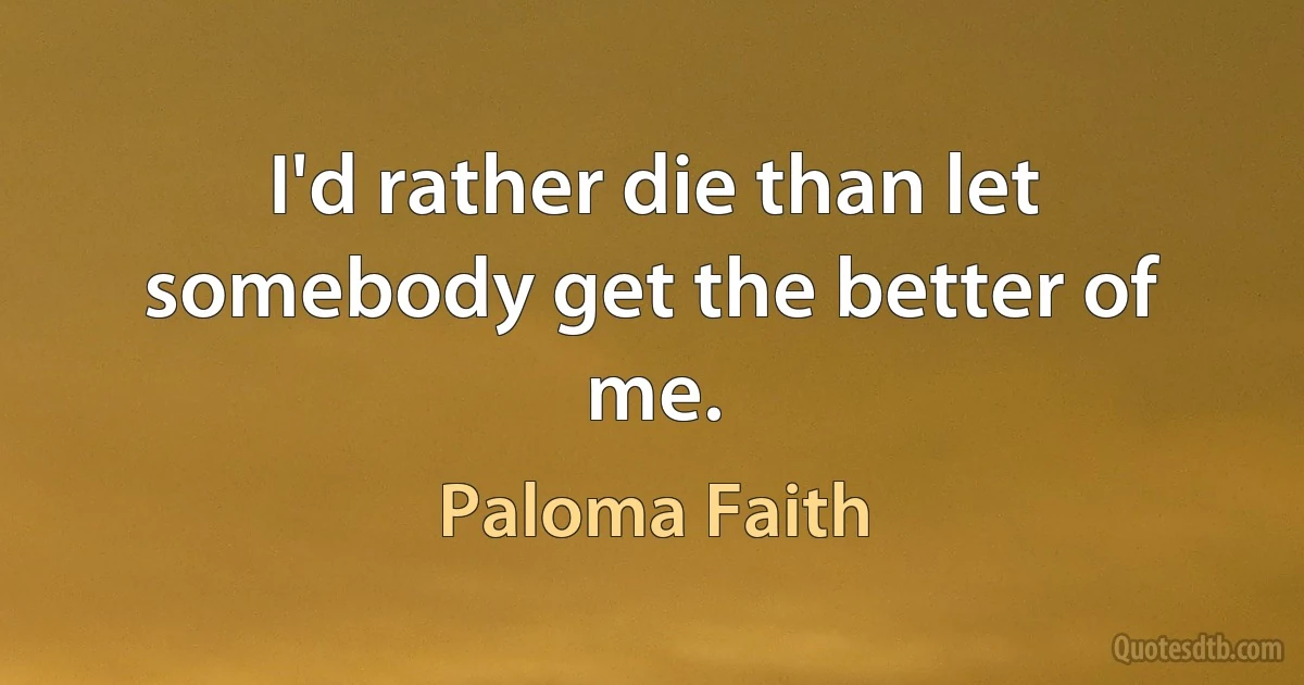 I'd rather die than let somebody get the better of me. (Paloma Faith)