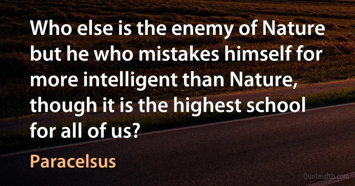 Who else is the enemy of Nature but he who mistakes himself for more intelligent than Nature, though it is the highest school for all of us? (Paracelsus)