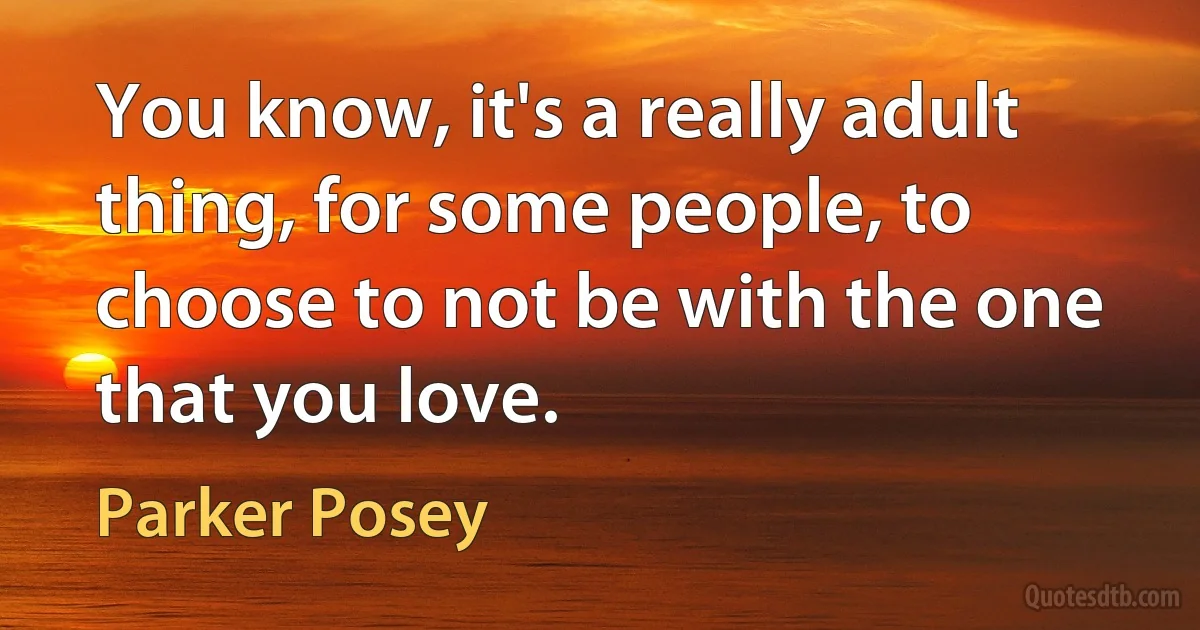 You know, it's a really adult thing, for some people, to choose to not be with the one that you love. (Parker Posey)