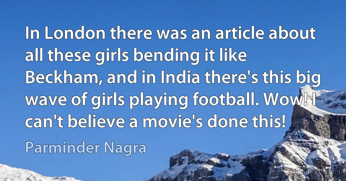 In London there was an article about all these girls bending it like Beckham, and in India there's this big wave of girls playing football. Wow! I can't believe a movie's done this! (Parminder Nagra)