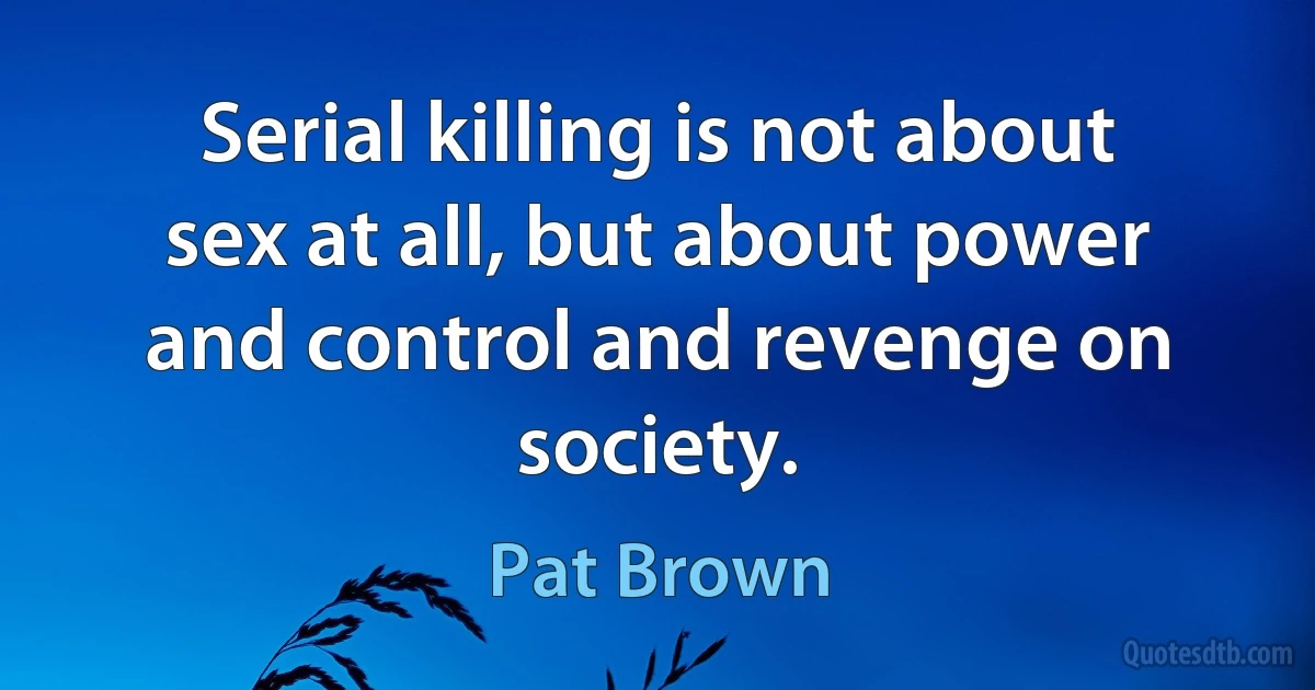 Serial killing is not about sex at all, but about power and control and revenge on society. (Pat Brown)