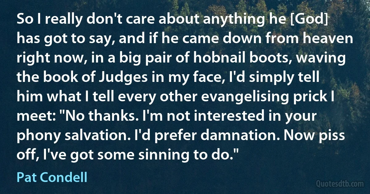 So I really don't care about anything he [God] has got to say, and if he came down from heaven right now, in a big pair of hobnail boots, waving the book of Judges in my face, I'd simply tell him what I tell every other evangelising prick I meet: "No thanks. I'm not interested in your phony salvation. I'd prefer damnation. Now piss off, I've got some sinning to do." (Pat Condell)