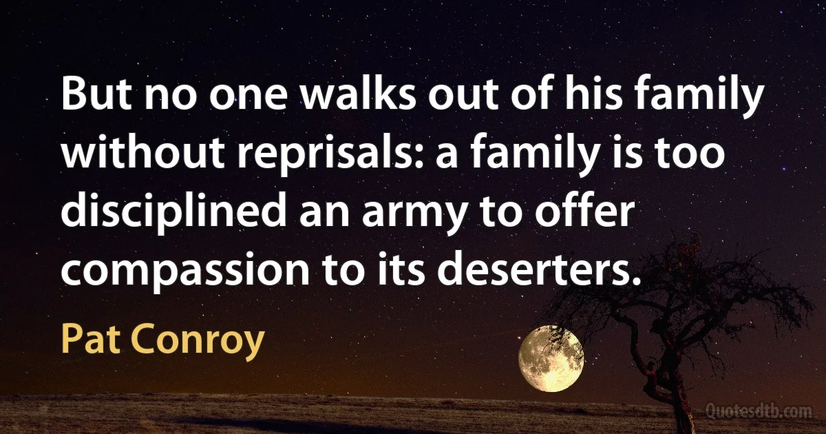 But no one walks out of his family without reprisals: a family is too disciplined an army to offer compassion to its deserters. (Pat Conroy)