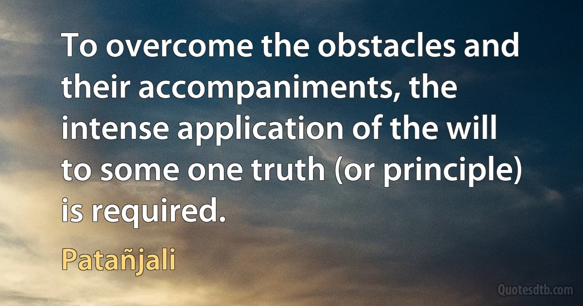 To overcome the obstacles and their accompaniments, the intense application of the will to some one truth (or principle) is required. (Patañjali)