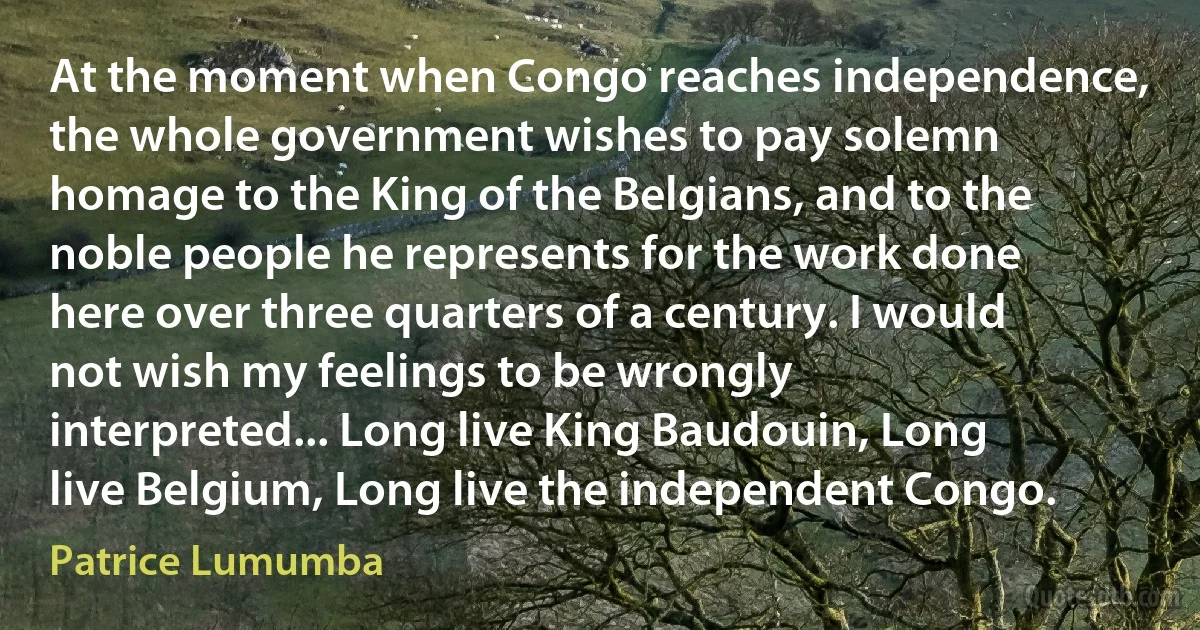 At the moment when Congo reaches independence, the whole government wishes to pay solemn homage to the King of the Belgians, and to the noble people he represents for the work done here over three quarters of a century. I would not wish my feelings to be wrongly interpreted... Long live King Baudouin, Long live Belgium, Long live the independent Congo. (Patrice Lumumba)