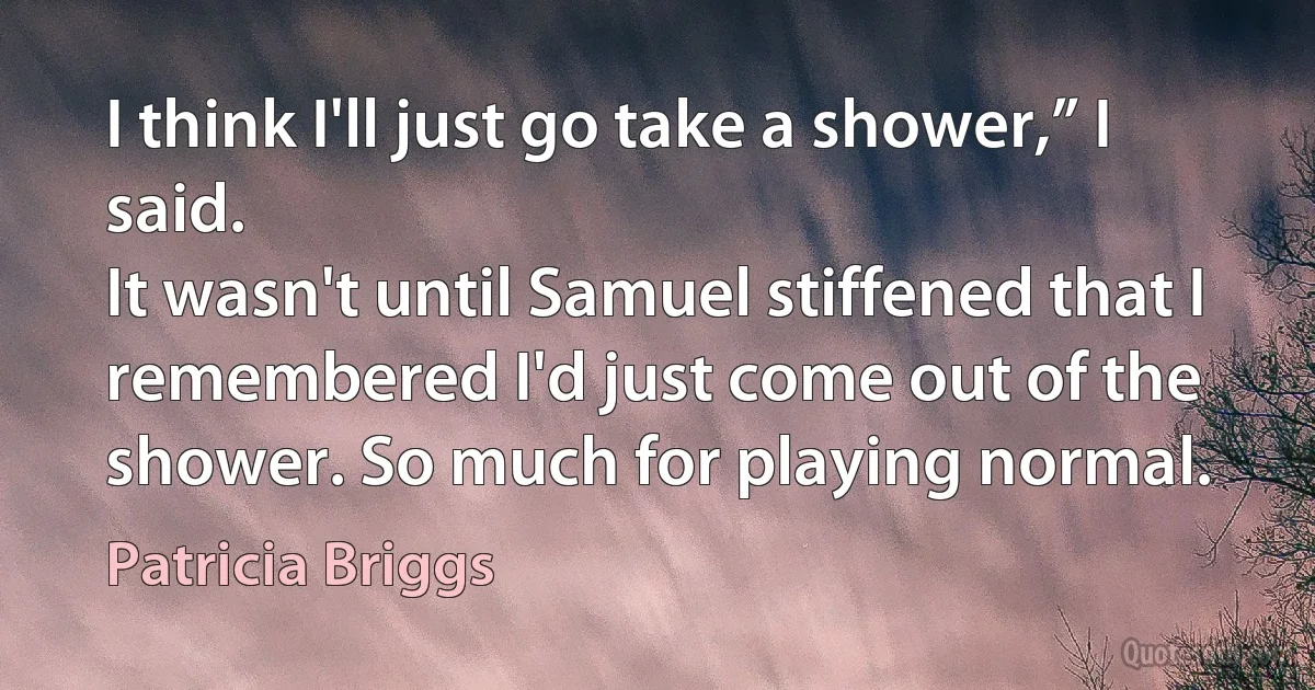 I think I'll just go take a shower,” I said.
It wasn't until Samuel stiffened that I remembered I'd just come out of the shower. So much for playing normal. (Patricia Briggs)