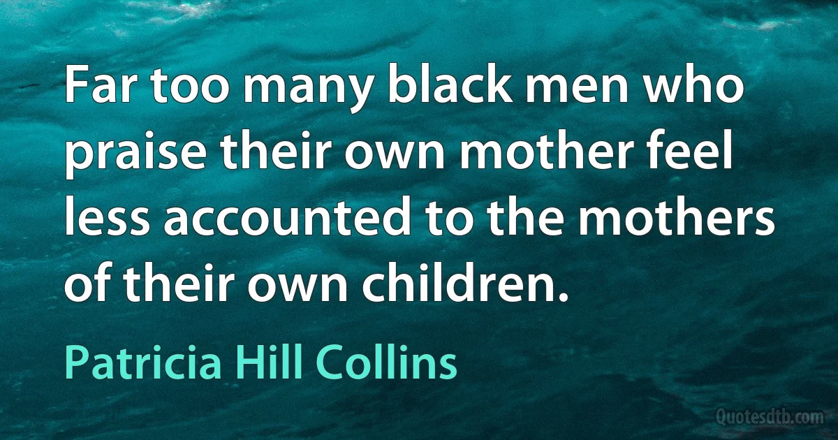 Far too many black men who praise their own mother feel less accounted to the mothers of their own children. (Patricia Hill Collins)