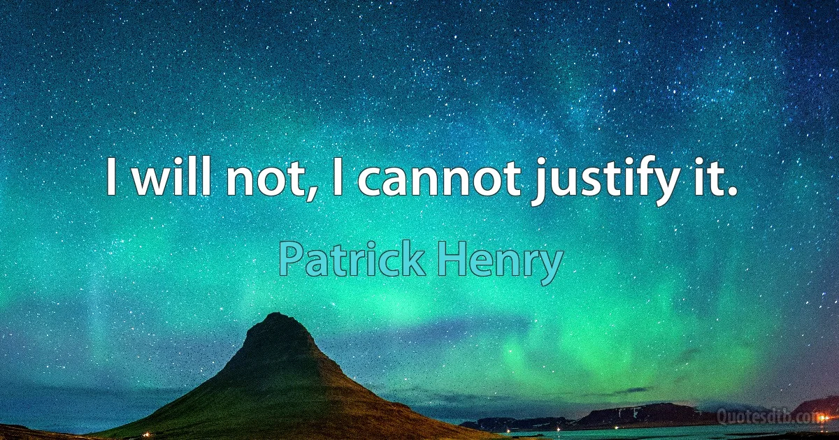 I will not, I cannot justify it. (Patrick Henry)