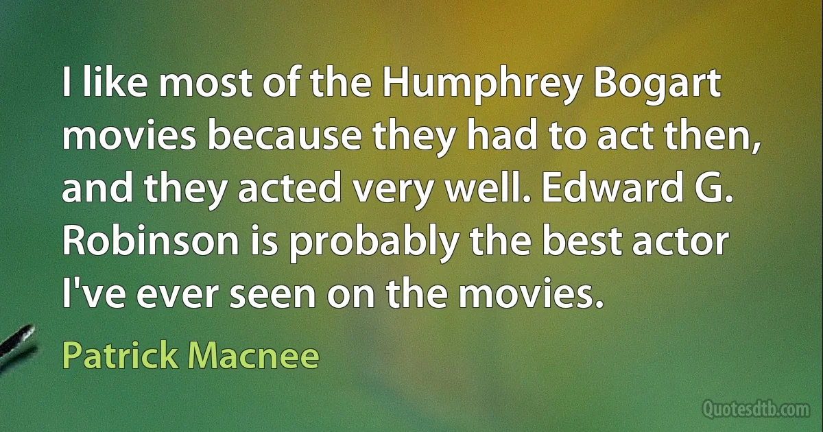 I like most of the Humphrey Bogart movies because they had to act then, and they acted very well. Edward G. Robinson is probably the best actor I've ever seen on the movies. (Patrick Macnee)