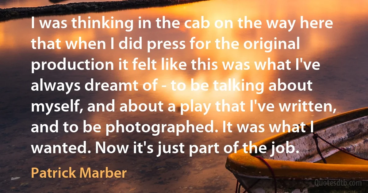 I was thinking in the cab on the way here that when I did press for the original production it felt like this was what I've always dreamt of - to be talking about myself, and about a play that I've written, and to be photographed. It was what I wanted. Now it's just part of the job. (Patrick Marber)