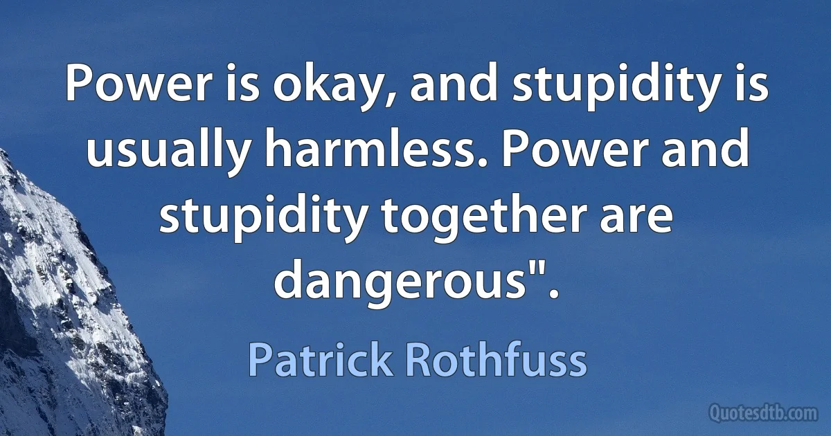 Power is okay, and stupidity is usually harmless. Power and stupidity together are dangerous". (Patrick Rothfuss)