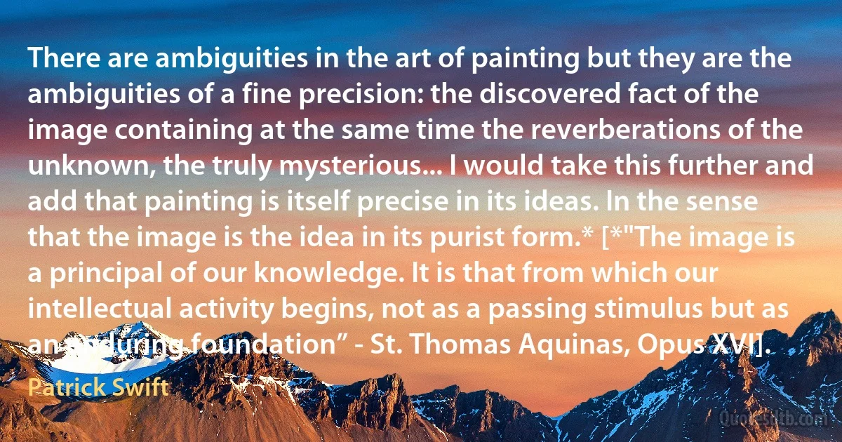 There are ambiguities in the art of painting but they are the ambiguities of a fine precision: the discovered fact of the image containing at the same time the reverberations of the unknown, the truly mysterious... I would take this further and add that painting is itself precise in its ideas. In the sense that the image is the idea in its purist form.* [*"The image is a principal of our knowledge. It is that from which our intellectual activity begins, not as a passing stimulus but as an enduring foundation” - St. Thomas Aquinas, Opus XVI]. (Patrick Swift)