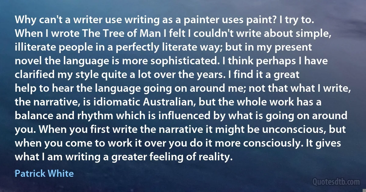 Why can't a writer use writing as a painter uses paint? I try to. When I wrote The Tree of Man I felt I couldn't write about simple, illiterate people in a perfectly literate way; but in my present novel the language is more sophisticated. I think perhaps I have clarified my style quite a lot over the years. I find it a great help to hear the language going on around me; not that what I write, the narrative, is idiomatic Australian, but the whole work has a balance and rhythm which is influenced by what is going on around you. When you first write the narrative it might be unconscious, but when you come to work it over you do it more consciously. It gives what I am writing a greater feeling of reality. (Patrick White)