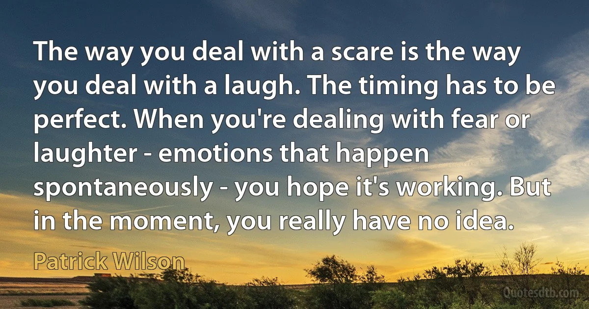 The way you deal with a scare is the way you deal with a laugh. The timing has to be perfect. When you're dealing with fear or laughter - emotions that happen spontaneously - you hope it's working. But in the moment, you really have no idea. (Patrick Wilson)