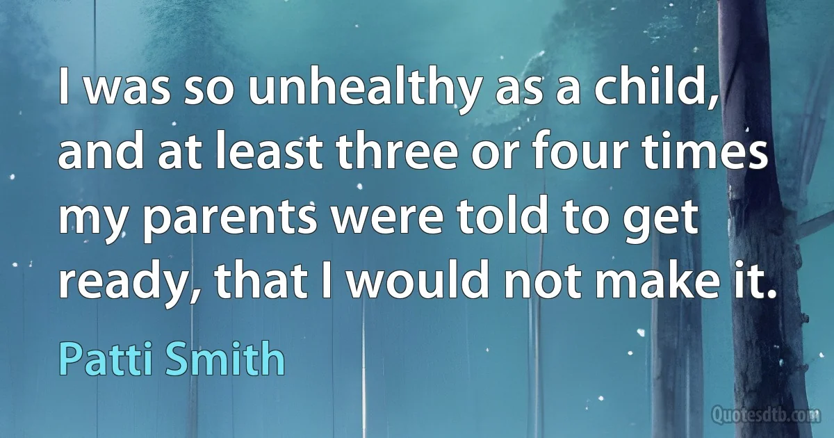 I was so unhealthy as a child, and at least three or four times my parents were told to get ready, that I would not make it. (Patti Smith)