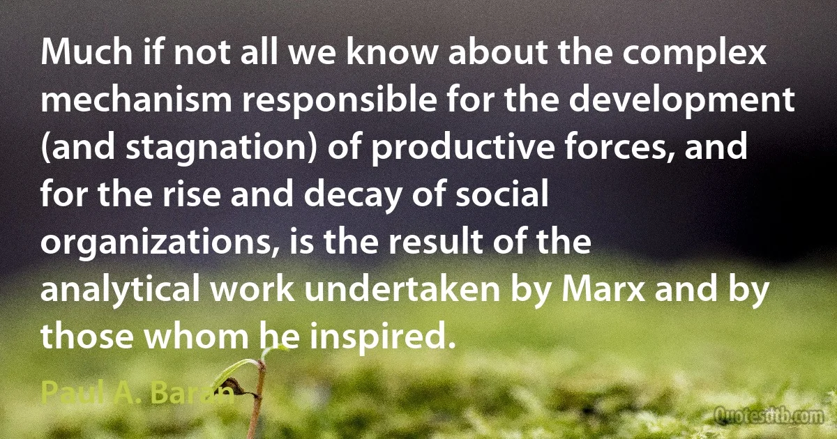 Much if not all we know about the complex mechanism responsible for the development (and stagnation) of productive forces, and for the rise and decay of social organizations, is the result of the analytical work undertaken by Marx and by those whom he inspired. (Paul A. Baran)