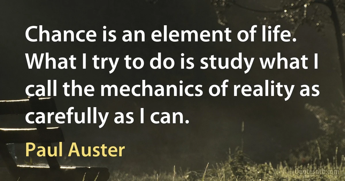 Chance is an element of life. What I try to do is study what I call the mechanics of reality as carefully as I can. (Paul Auster)