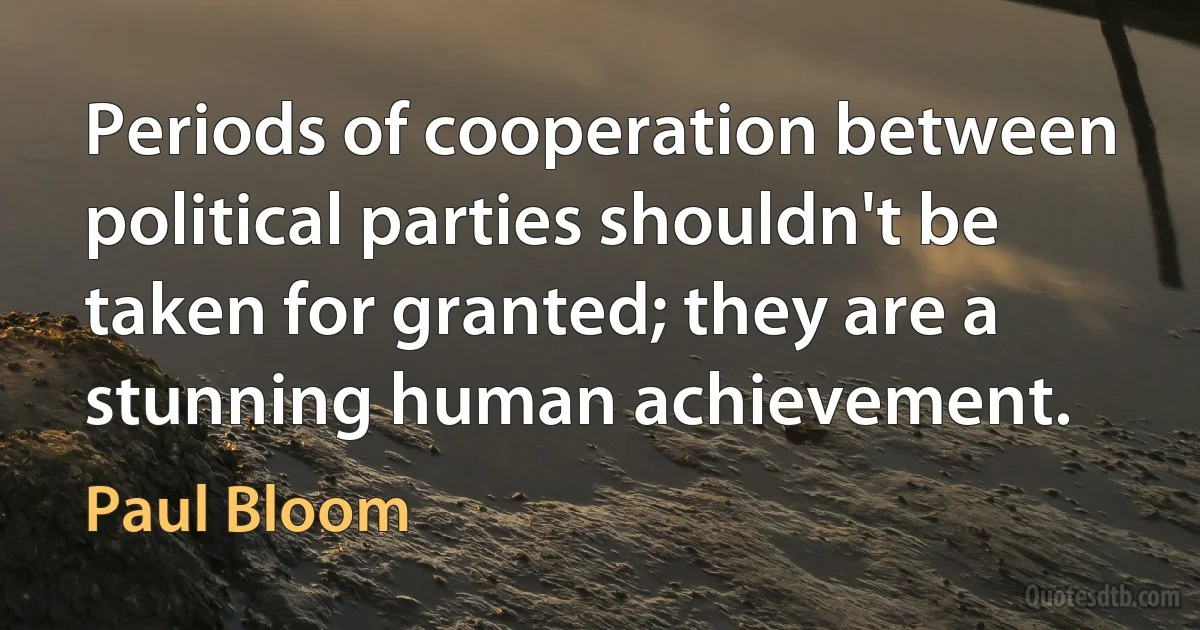 Periods of cooperation between political parties shouldn't be taken for granted; they are a stunning human achievement. (Paul Bloom)