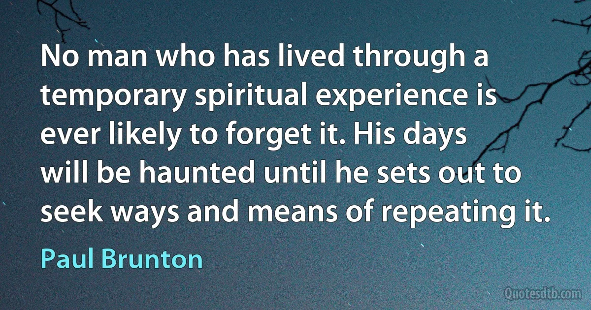 No man who has lived through a temporary spiritual experience is ever likely to forget it. His days will be haunted until he sets out to seek ways and means of repeating it. (Paul Brunton)