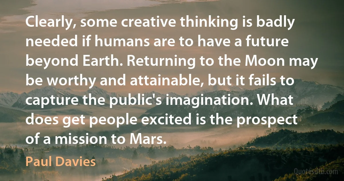 Clearly, some creative thinking is badly needed if humans are to have a future beyond Earth. Returning to the Moon may be worthy and attainable, but it fails to capture the public's imagination. What does get people excited is the prospect of a mission to Mars. (Paul Davies)