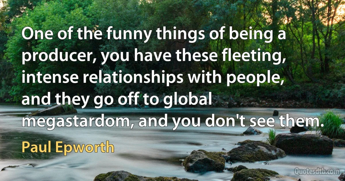 One of the funny things of being a producer, you have these fleeting, intense relationships with people, and they go off to global megastardom, and you don't see them. (Paul Epworth)